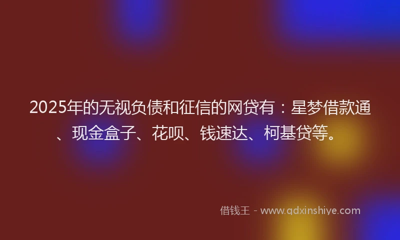 2025年的无视负债和征信的网贷有：星梦借款通、现金盒子、花呗、钱速达、柯基贷等。