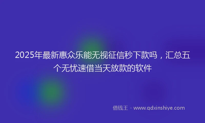 2025年最新惠众乐能无视征信秒下款吗，汇总五个无忧速借当天放款的软件