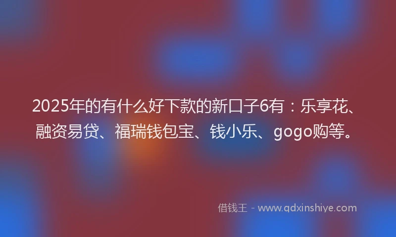 2025年的有什么好下款的新口子6有：乐享花、融资易贷、福瑞钱包宝、钱小乐、gogo购等。