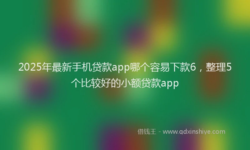 2025年最新手机贷款app哪个容易下款6，整理5个比较好的小额贷款app