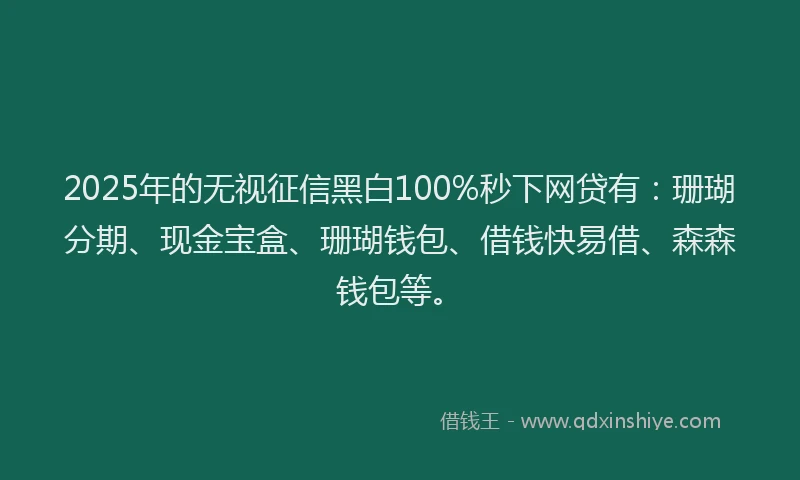 2025年的无视征信黑白100%秒下网贷有：珊瑚分期、现金宝盒、珊瑚钱包、借钱快易借、森森钱包等。