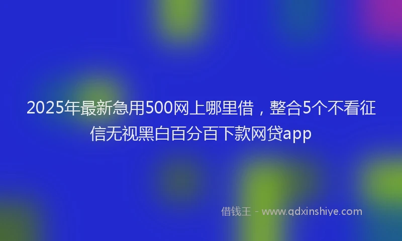 2025年最新急用500网上哪里借，整合5个不看征信无视黑白百分百下款网贷app