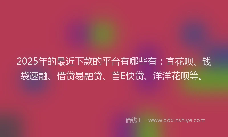 2025年的最近下款的平台有哪些有：宜花呗、钱袋速融、借贷易融贷、首E快贷、洋洋花呗等。