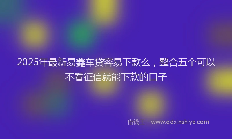 2025年最新易鑫车贷容易下款么，整合五个可以不看征信就能下款的口子