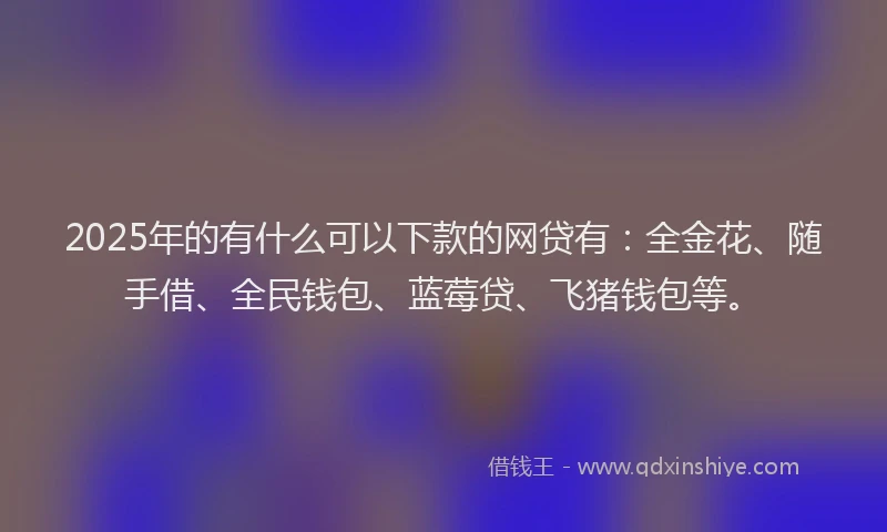 2025年的有什么可以下款的网贷有：全金花、随手借、全民钱包、蓝莓贷、飞猪钱包等。