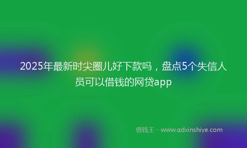 2025年最新时尖圈儿好下款吗，盘点5个失信人员可以借钱的网贷app