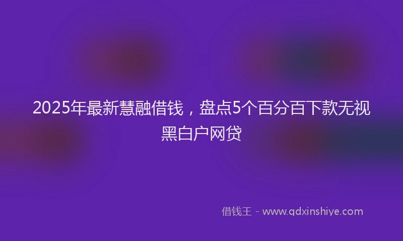 2025年最新慧融借钱，盘点5个百分百下款无视黑白户网贷