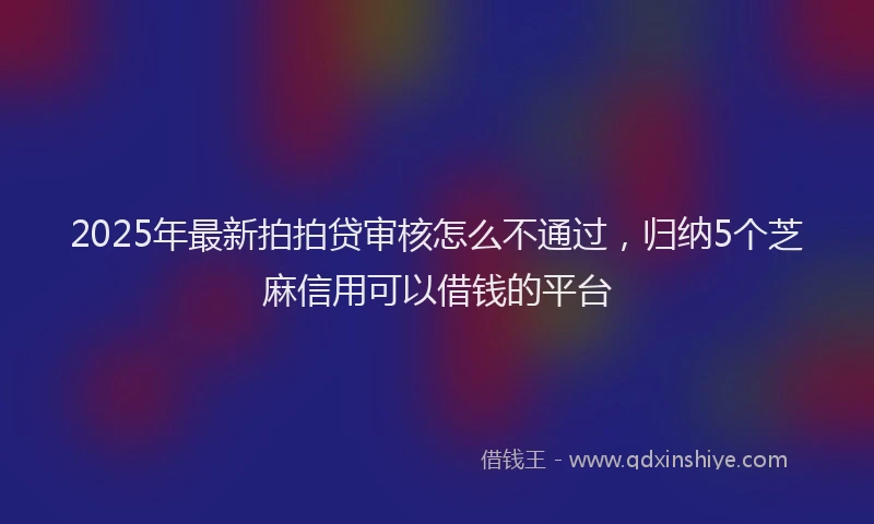 2025年最新拍拍贷审核怎么不通过，归纳5个芝麻信用可以借钱的平台