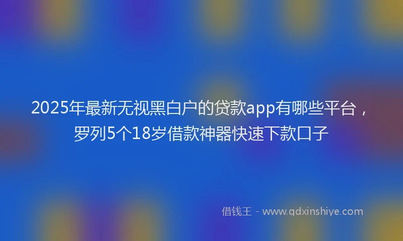 2025年最新无视黑白户的贷款app有哪些平台，罗列5个18岁借款神器快速下款口子