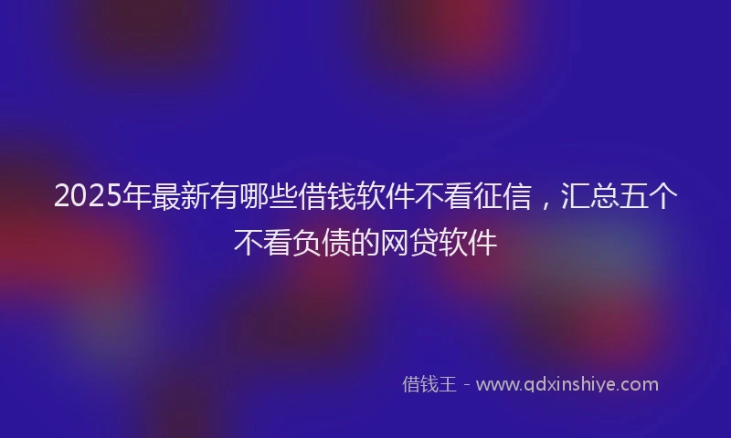 2025年最新有哪些借钱软件不看征信，汇总五个不看负债的网贷软件