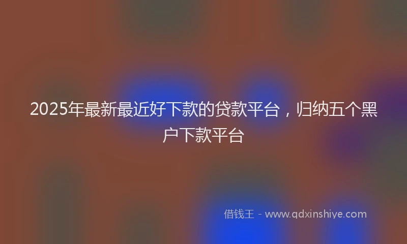 2025年最新最近好下款的贷款平台，归纳五个黑户下款平台
