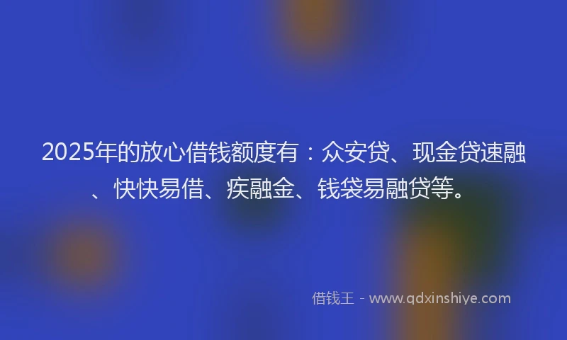 2025年的放心借钱额度有：众安贷、现金贷速融、快快易借、疾融金、钱袋易融贷等。