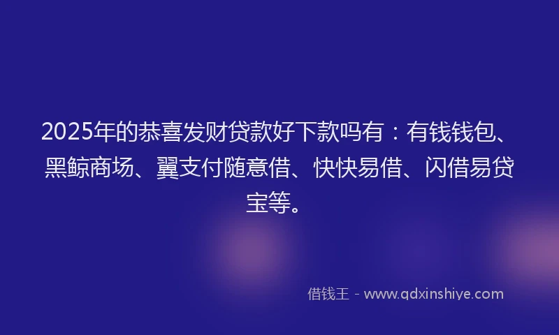 2025年的恭喜发财贷款好下款吗有：有钱钱包、黑鲸商场、翼支付随意借、快快易借、闪借易贷宝等。