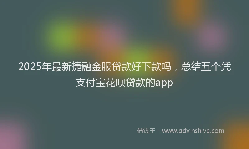 2025年最新捷融金服贷款好下款吗，总结五个凭支付宝花呗贷款的app