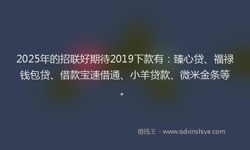 2025年的招联好期待2019下款有：臻心贷、福禄钱包贷、借款宝速借通、小羊贷款、微米金条等。