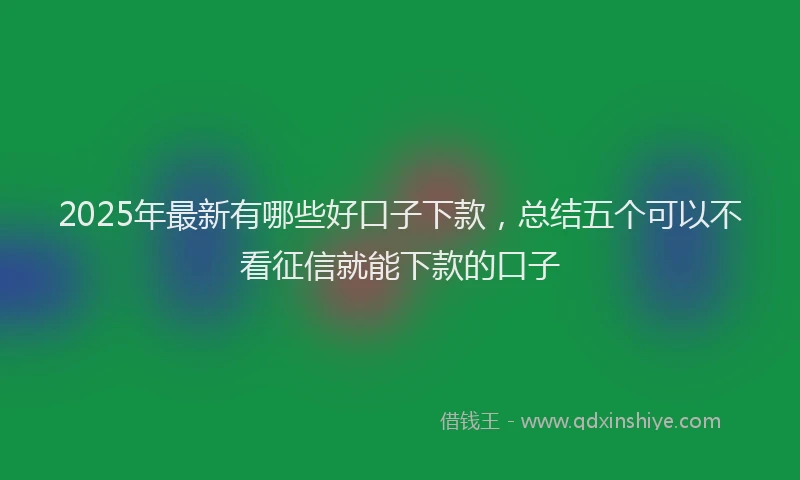 2025年最新有哪些好口子下款，总结五个可以不看征信就能下款的口子