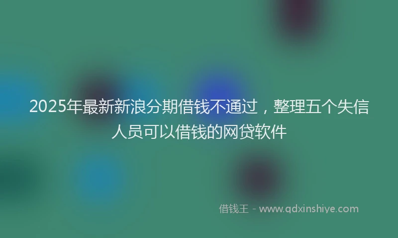 2025年最新新浪分期借钱不通过，整理五个失信人员可以借钱的网贷软件