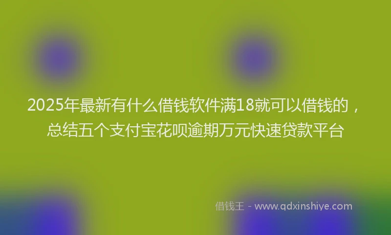 2025年最新有什么借钱软件满18就可以借钱的，总结五个支付宝花呗逾期万元快速贷款平台
