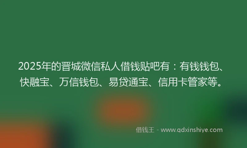 2025年的晋城微信私人借钱贴吧有：有钱钱包、快融宝、万信钱包、易贷通宝、信用卡管家等。