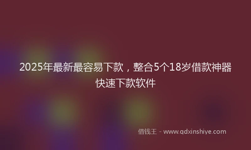 2025年最新最容易下款，整合5个18岁借款神器快速下款软件