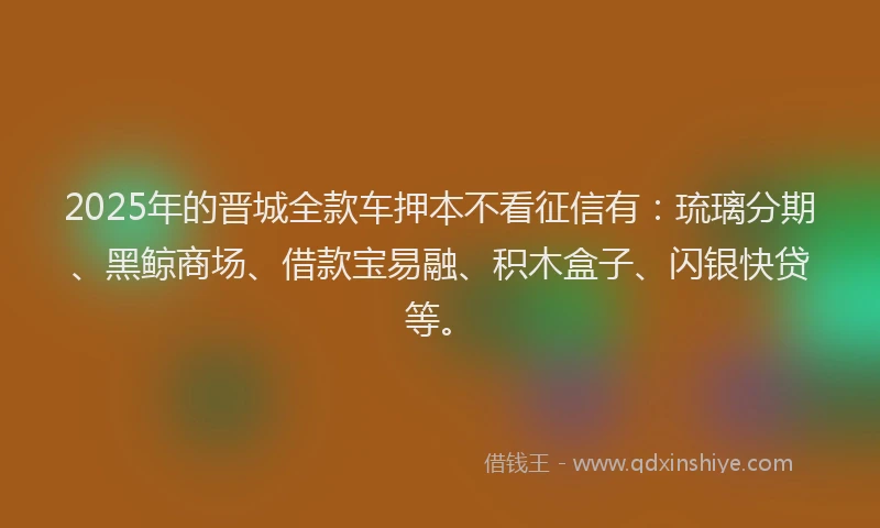 2025年的晋城全款车押本不看征信有：琉璃分期、黑鲸商场、借款宝易融、积木盒子、闪银快贷等。