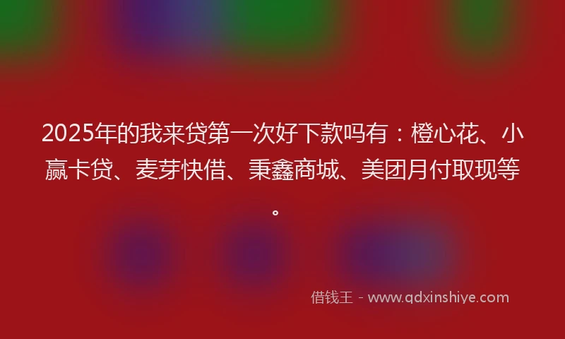 2025年的我来贷第一次好下款吗有：橙心花、小赢卡贷、麦芽快借、秉鑫商城、美团月付取现等。