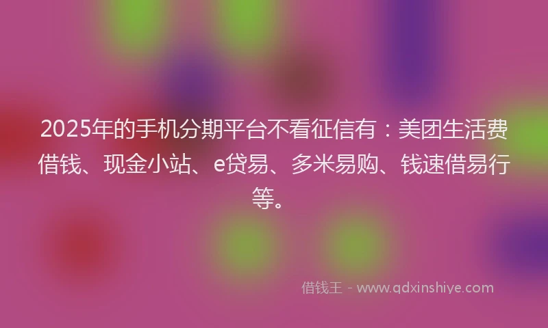2025年的手机分期平台不看征信有：美团生活费借钱、现金小站、e贷易、多米易购、钱速借易行等。