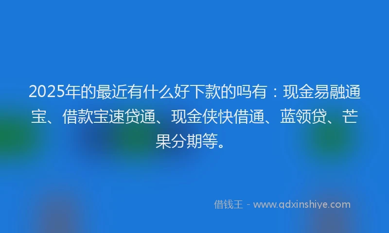 2025年的最近有什么好下款的吗有：现金易融通宝、借款宝速贷通、现金侠快借通、蓝领贷、芒果分期等。