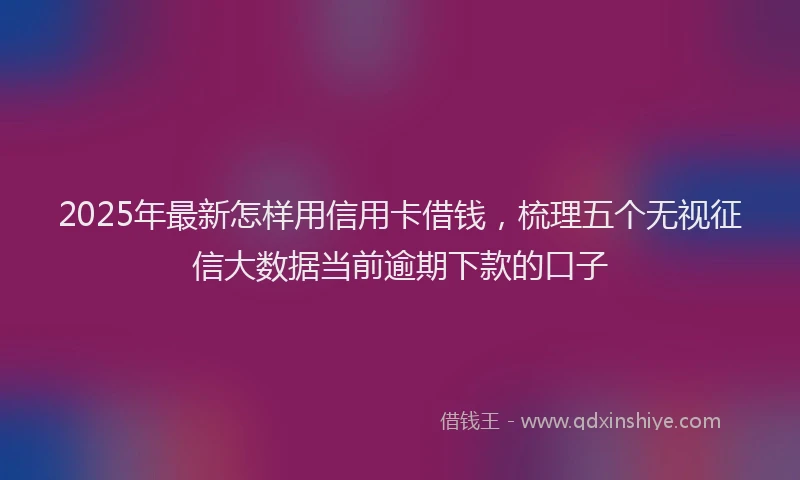 2025年最新怎样用信用卡借钱，梳理五个无视征信大数据当前逾期下款的口子