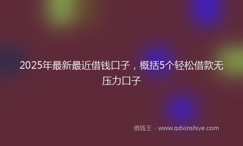 2025年最新最近借钱口子，概括5个轻松借款无压力口子