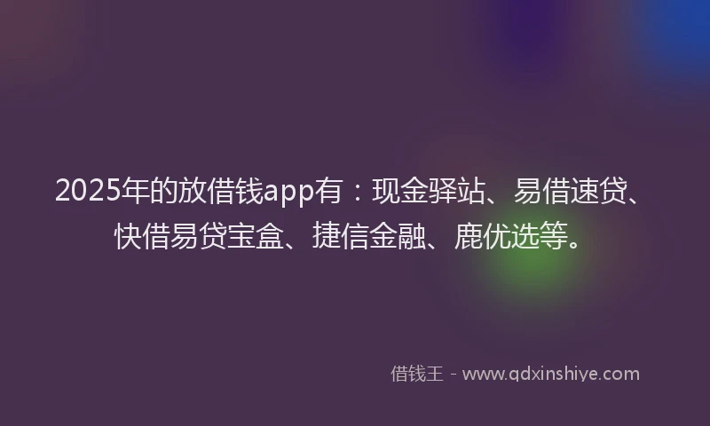 2025年的放借钱app有：现金驿站、易借速贷、快借易贷宝盒、捷信金融、鹿优选等。