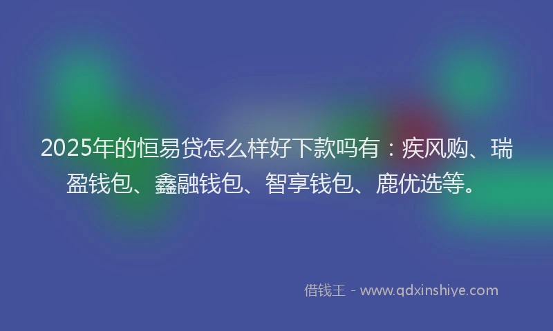 2025年的恒易贷怎么样好下款吗有：疾风购、瑞盈钱包、鑫融钱包、智享钱包、鹿优选等。