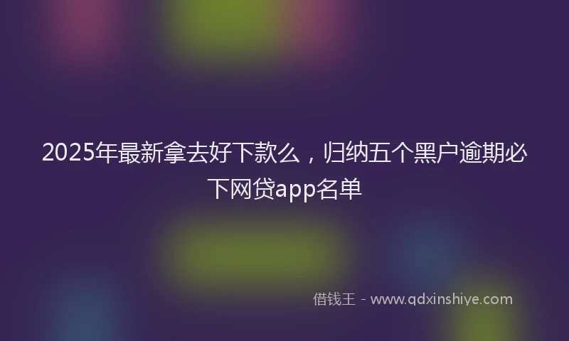 2025年最新拿去好下款么，归纳五个黑户逾期必下网贷app名单