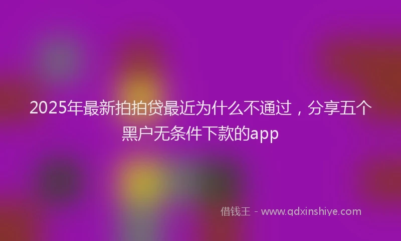 2025年最新拍拍贷最近为什么不通过，分享五个黑户无条件下款的app