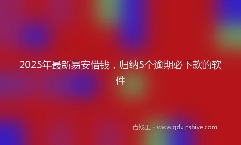 2025年最新易安借钱，归纳5个逾期必下款的软件