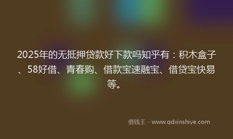 2025年的无抵押贷款好下款吗知乎有：积木盒子、58好借、青春购、借款宝速融宝、借贷宝快易等。