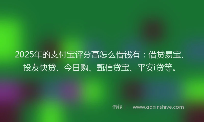 2025年的支付宝评分高怎么借钱有：借贷易宝、投友快贷、今日购、甄信贷宝、平安i贷等。