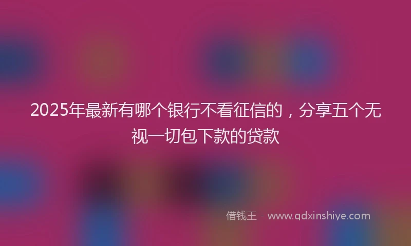 2025年最新有哪个银行不看征信的，分享五个无视一切包下款的贷款