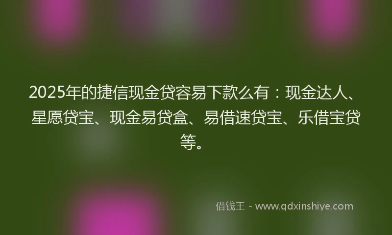2025年的捷信现金贷容易下款么有：现金达人、星愿贷宝、现金易贷盒、易借速贷宝、乐借宝贷等。