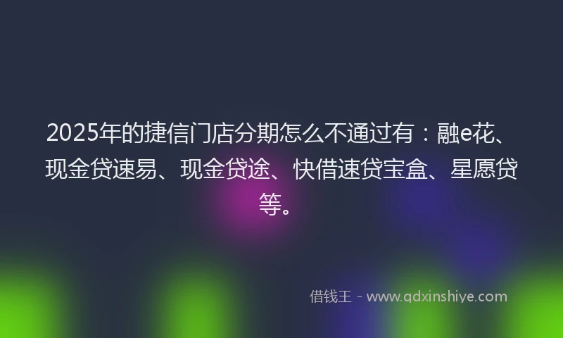 2025年的捷信门店分期怎么不通过有：融e花、现金贷速易、现金贷途、快借速贷宝盒、星愿贷等。