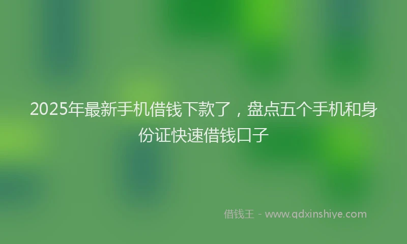 2025年最新手机借钱下款了，盘点五个手机和身份证快速借钱口子