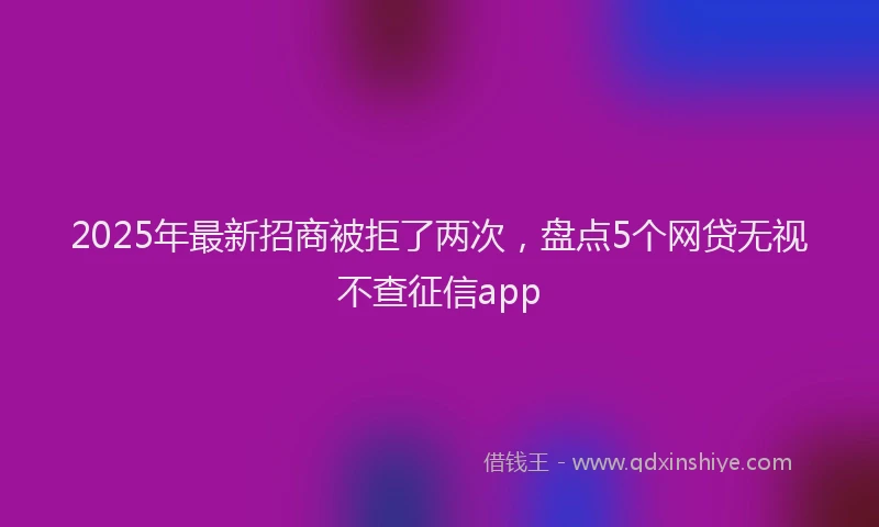 2025年最新招商被拒了两次，盘点5个网贷无视不查征信app