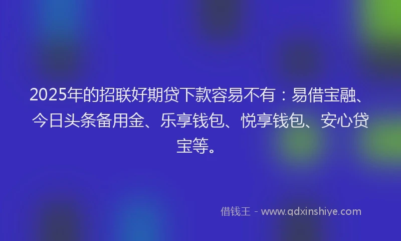 2025年的招联好期贷下款容易不有：易借宝融、今日头条备用金、乐享钱包、悦享钱包、安心贷宝等。