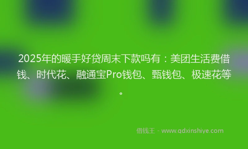 2025年的暖手好贷周末下款吗有：美团生活费借钱、时代花、融通宝Pro钱包、甄钱包、极速花等。