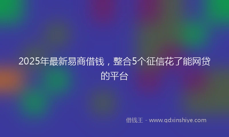 2025年最新易商借钱，整合5个征信花了能网贷的平台