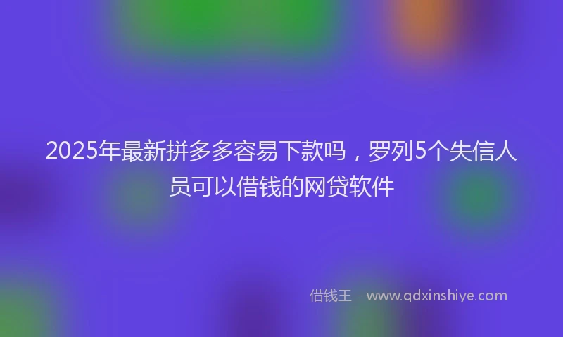 2025年最新拼多多容易下款吗，罗列5个失信人员可以借钱的网贷软件