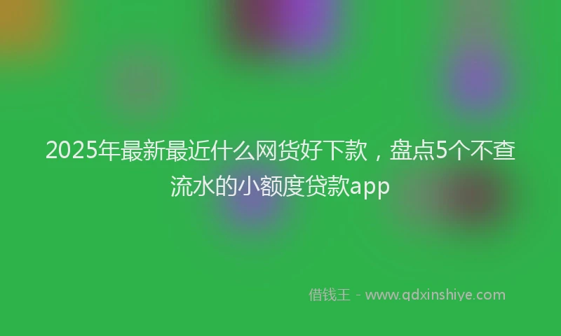 2025年最新最近什么网货好下款，盘点5个不查流水的小额度贷款app