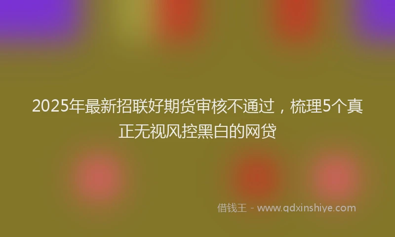 2025年最新招联好期货审核不通过，梳理5个真正无视风控黑白的网贷