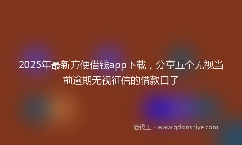 2025年最新方便借钱app下载，分享五个无视当前逾期无视征信的借款口子