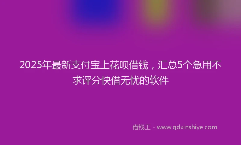 2025年最新支付宝上花呗借钱，汇总5个急用不求评分快借无忧的软件